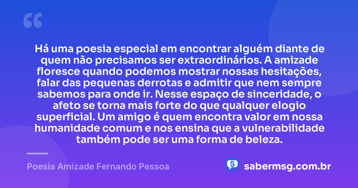 Há uma poesia especial em encontrar alguém diante de quem não precisamos ser extraordinários. A amizade floresce quando podemos mostrar nossas hesitações, falar das pequenas derrotas e admitir que nem sempre sabemos para onde ir. Nesse espaço de sinceridade, o afeto se torna mais forte do que qualquer elogio superficial. Um amigo é quem encontra valor em nossa humanidade comum e nos ensina que a vulnerabilidade também pode ser uma forma de beleza. — Poesia Amizade Fernando Pessoa