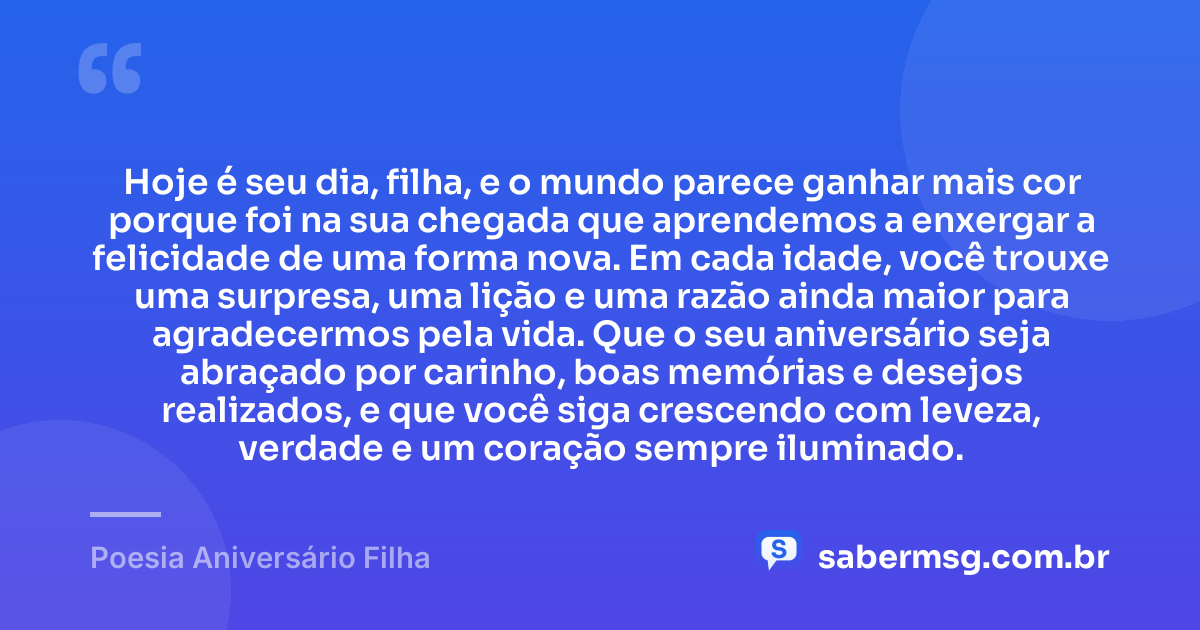Hoje é seu dia, filha, e o mundo parece ganhar mais cor porque foi na sua chegada que aprendemos a enxergar a felicidade de uma forma nova. Em cada idade, você trouxe uma surpresa, uma lição e uma razão ainda maior para agradecermos pela vida. Que o seu aniversário seja abraçado por carinho, boas memórias e desejos realizados, e que você siga crescendo com leveza, verdade e um coração sempre iluminado. — Poesia Aniversário Filha