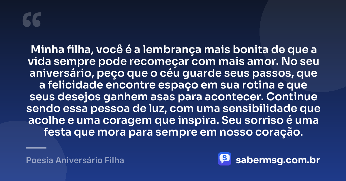 Minha filha, você é a lembrança mais bonita de que a vida sempre pode recomeçar com mais amor. No seu aniversário, peço que o céu guarde seus passos, que a felicidade encontre espaço em sua rotina e que seus desejos ganhem asas para acontecer. Continue sendo essa pessoa de luz, com uma sensibilidade que acolhe e uma coragem que inspira. Seu sorriso é uma festa que mora para sempre em nosso coração. — Poesia Aniversário Filha