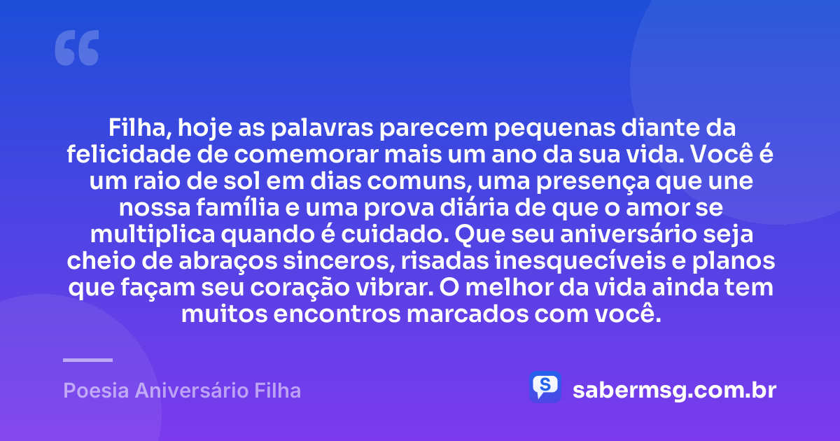 Filha, hoje as palavras parecem pequenas diante da felicidade de comemorar mais um ano da sua vida. Você é um raio de sol em dias comuns, uma presença que une nossa família e uma prova diária de que o amor se multiplica quando é cuidado. Que seu aniversário seja cheio de abraços sinceros, risadas inesquecíveis e planos que façam seu coração vibrar. O melhor da vida ainda tem muitos encontros marcados com você. — Poesia Aniversário Filha