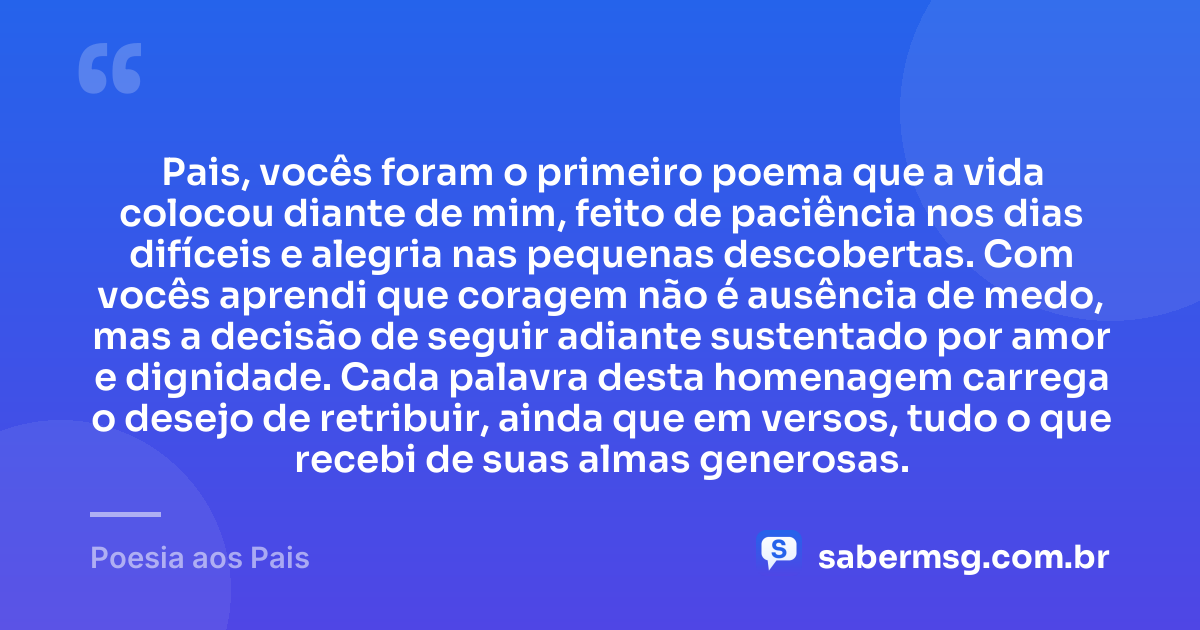 Pais, vocês foram o primeiro poema que a vida colocou diante de mim, feito de paciência nos dias difíceis e alegria nas pequenas descobertas. Com vocês aprendi que coragem não é ausência de medo, mas a decisão de seguir adiante sustentado por amor e dignidade. Cada palavra desta homenagem carrega o desejo de retribuir, ainda que em versos, tudo o que recebi de suas almas generosas. — Poesia aos Pais