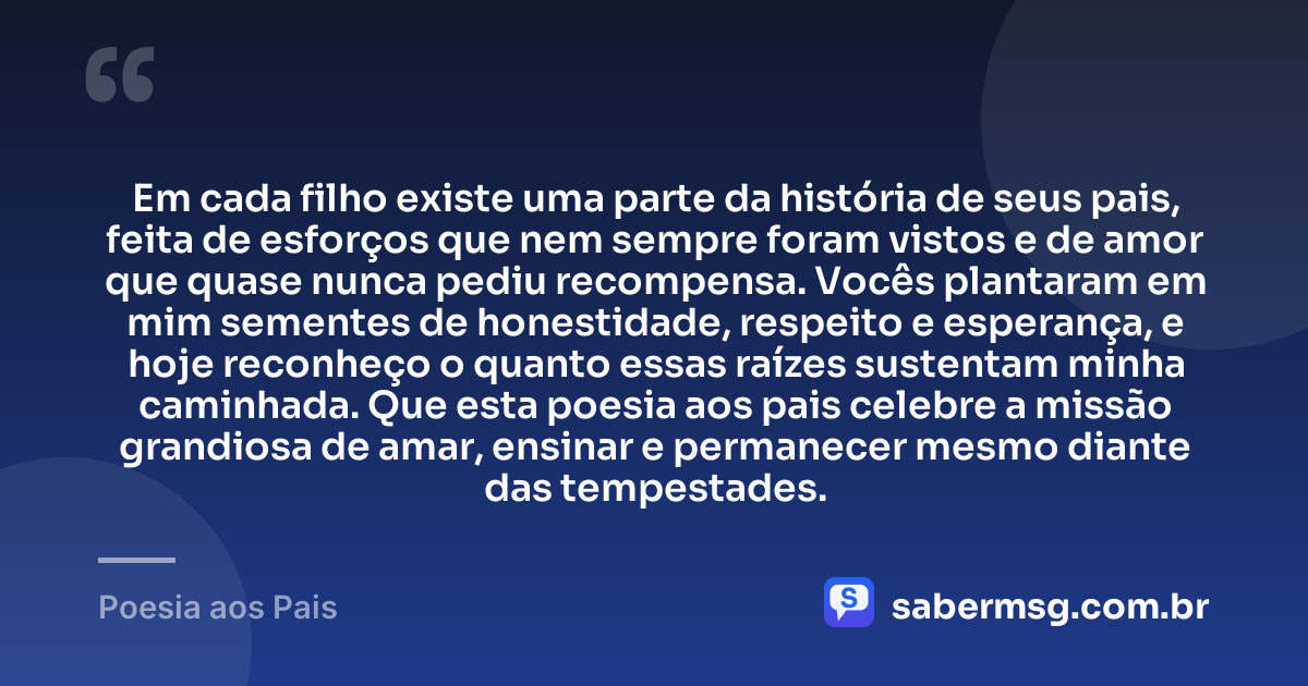 Em cada filho existe uma parte da história de seus pais, feita de esforços que nem sempre foram vistos e de amor que quase nunca pediu recompensa. Vocês plantaram em mim sementes de honestidade, respeito e esperança, e hoje reconheço o quanto essas raízes sustentam minha caminhada. Que esta poesia aos pais celebre a missão grandiosa de amar, ensinar e permanecer mesmo diante das tempestades. — Poesia aos Pais