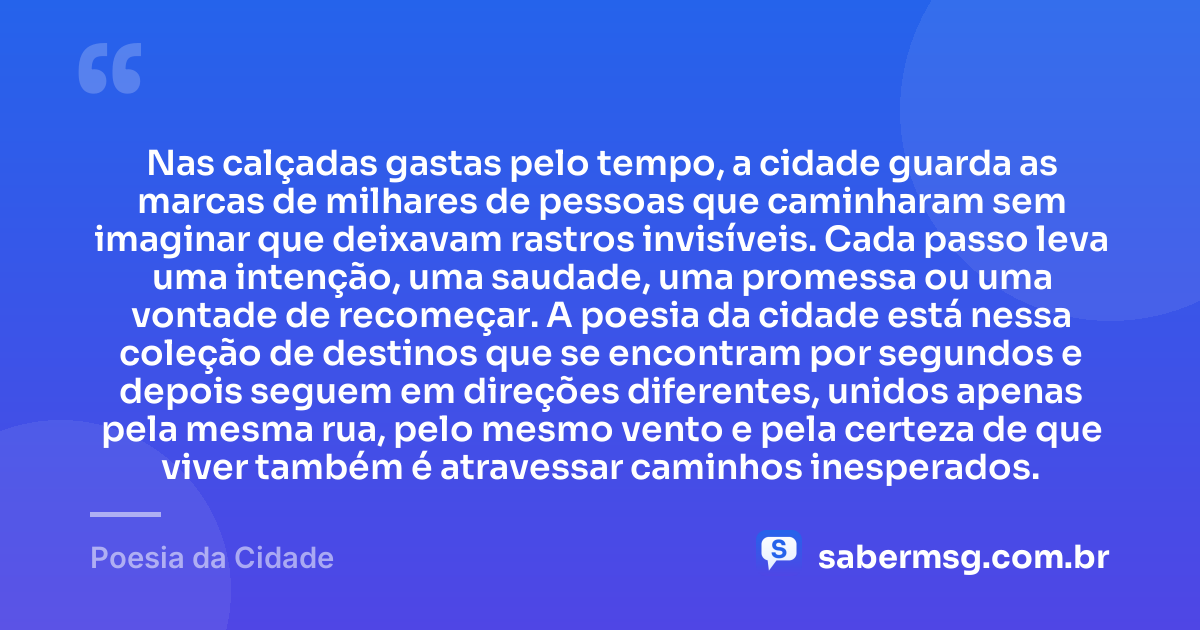 Nas calçadas gastas pelo tempo, a cidade guarda as marcas de milhares de pessoas que caminharam sem imaginar que deixavam rastros invisíveis. Cada passo leva uma intenção, uma saudade, uma promessa ou uma vontade de recomeçar. A poesia da cidade está nessa coleção de destinos que se encontram por segundos e depois seguem em direções diferentes, unidos apenas pela mesma rua, pelo mesmo vento e pela certeza de que viver também é atravessar caminhos inesperados. — Poesia da Cidade