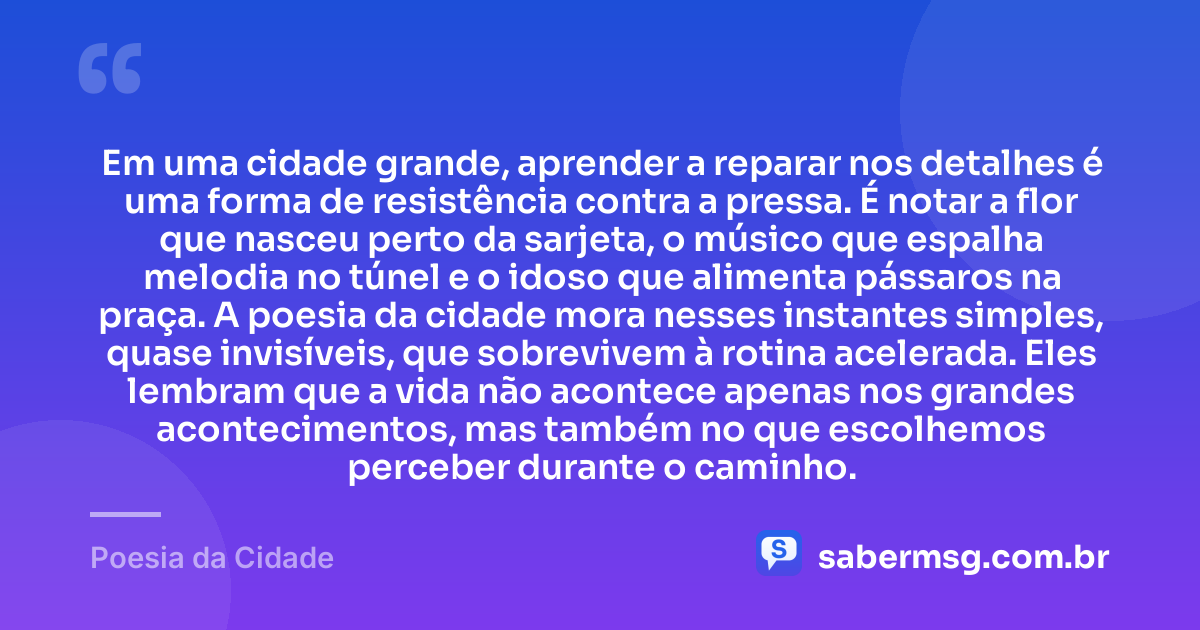 Em uma cidade grande, aprender a reparar nos detalhes é uma forma de resistência contra a pressa. É notar a flor que nasceu perto da sarjeta, o músico que espalha melodia no túnel e o idoso que alimenta pássaros na praça. A poesia da cidade mora nesses instantes simples, quase invisíveis, que sobrevivem à rotina acelerada. Eles lembram que a vida não acontece apenas nos grandes acontecimentos, mas também no que escolhemos perceber durante o caminho. — Poesia da Cidade