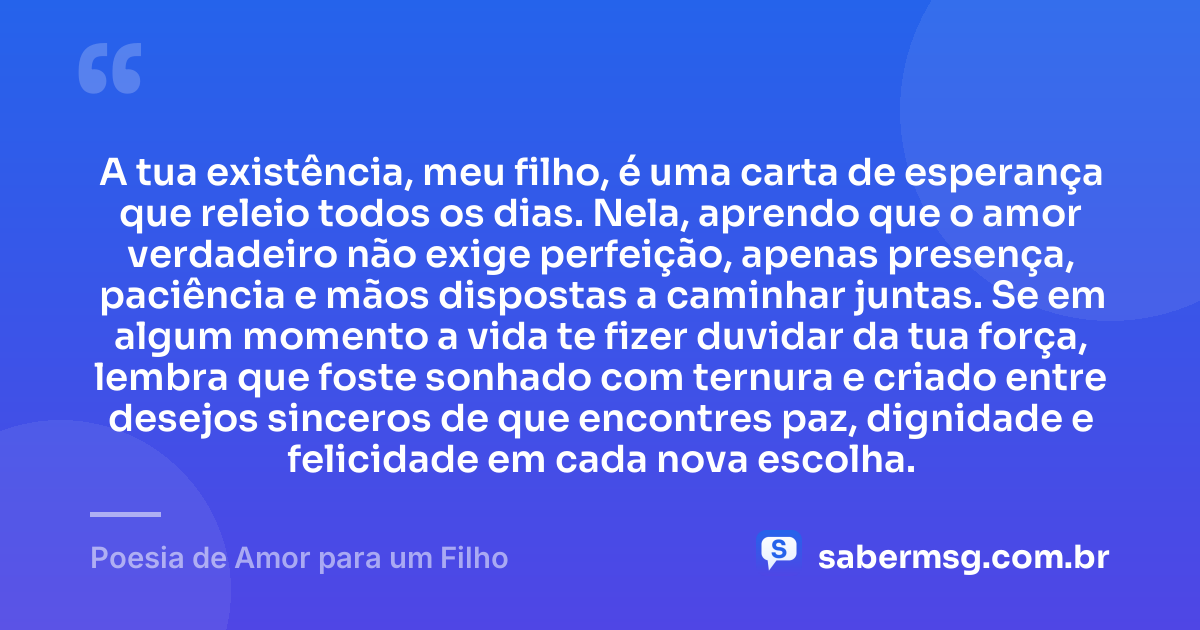 A tua existência, meu filho, é uma carta de esperança que releio todos os dias. Nela, aprendo que o amor verdadeiro não exige perfeição, apenas presença, paciência e mãos dispostas a caminhar juntas. Se em algum momento a vida te fizer duvidar da tua força, lembra que foste sonhado com ternura e criado entre desejos sinceros de que encontres paz, dignidade e felicidade em cada nova escolha. — Poesia de Amor para um Filho