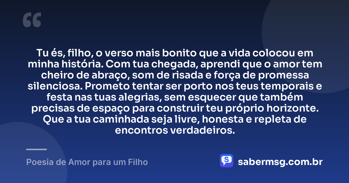 Tu és, filho, o verso mais bonito que a vida colocou em minha história. Com tua chegada, aprendi que o amor tem cheiro de abraço, som de risada e força de promessa silenciosa. Prometo tentar ser porto nos teus temporais e festa nas tuas alegrias, sem esquecer que também precisas de espaço para construir teu próprio horizonte. Que a tua caminhada seja livre, honesta e repleta de encontros verdadeiros. — Poesia de Amor para um Filho