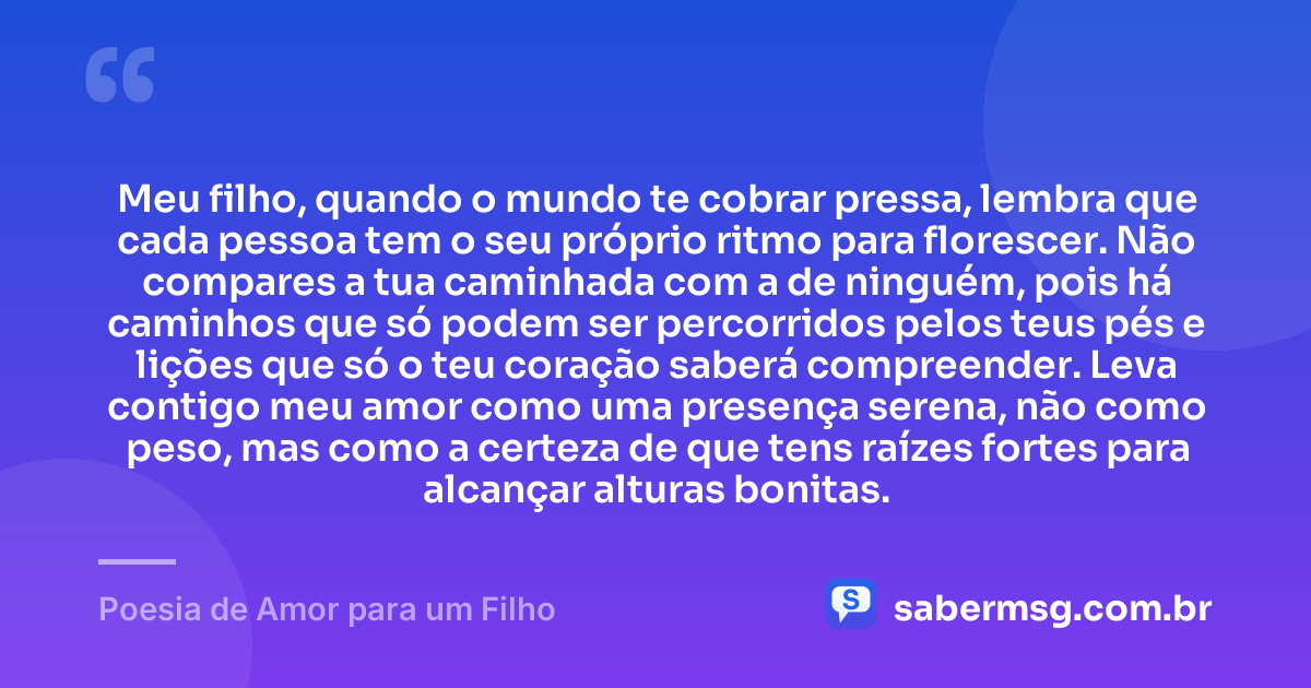 Meu filho, quando o mundo te cobrar pressa, lembra que cada pessoa tem o seu próprio ritmo para florescer. Não compares a tua caminhada com a de ninguém, pois há caminhos que só podem ser percorridos pelos teus pés e lições que só o teu coração saberá compreender. Leva contigo meu amor como uma presença serena, não como peso, mas como a certeza de que tens raízes fortes para alcançar alturas bonitas. — Poesia de Amor para um Filho