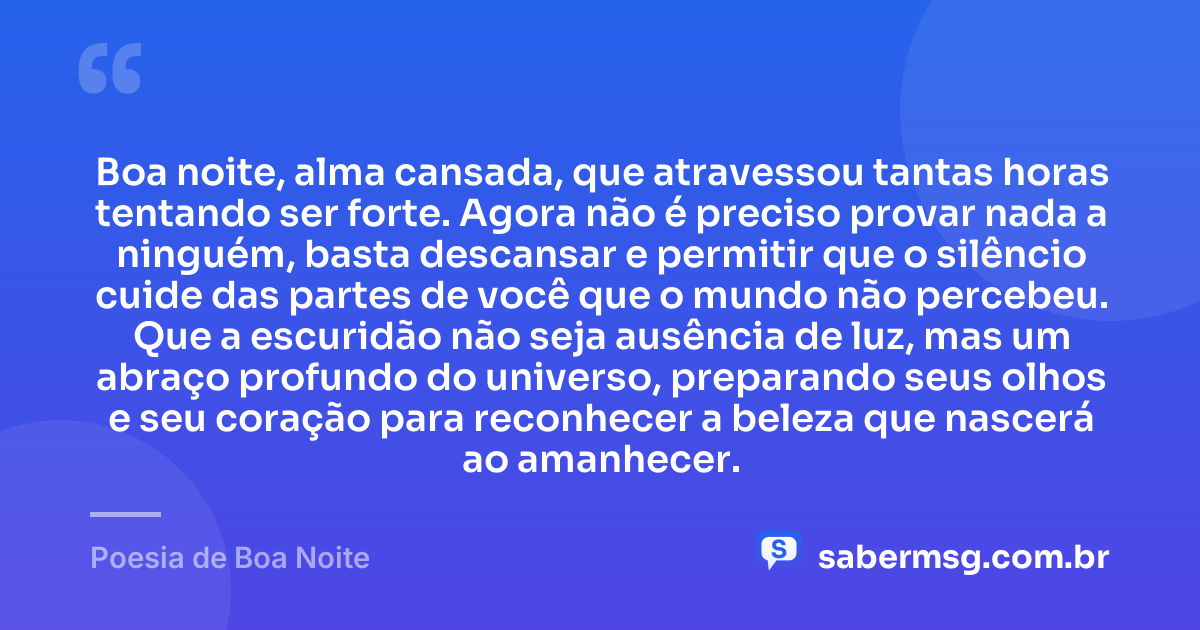 Boa noite, alma cansada, que atravessou tantas horas tentando ser forte. Agora não é preciso provar nada a ninguém, basta descansar e permitir que o silêncio cuide das partes de você que o mundo não percebeu. Que a escuridão não seja ausência de luz, mas um abraço profundo do universo, preparando seus olhos e seu coração para reconhecer a beleza que nascerá ao amanhecer. — Poesia de Boa Noite
