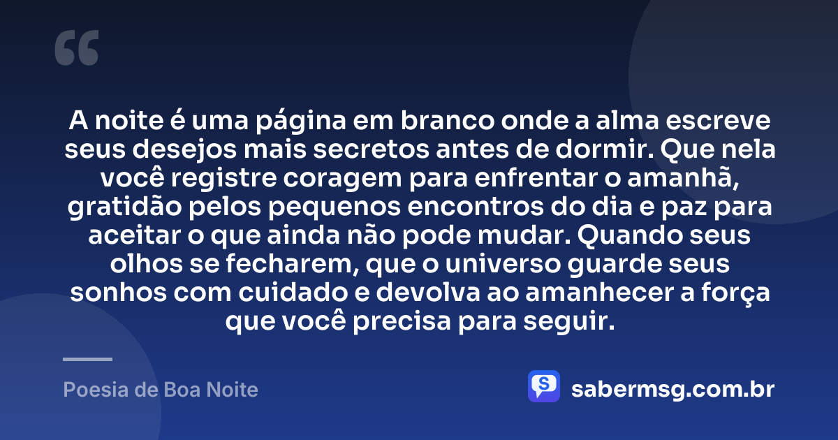 A noite é uma página em branco onde a alma escreve seus desejos mais secretos antes de dormir. Que nela você registre coragem para enfrentar o amanhã, gratidão pelos pequenos encontros do dia e paz para aceitar o que ainda não pode mudar. Quando seus olhos se fecharem, que o universo guarde seus sonhos com cuidado e devolva ao amanhecer a força que você precisa para seguir. — Poesia de Boa Noite