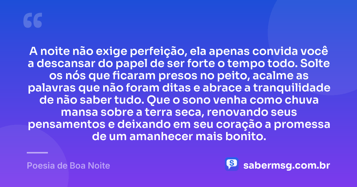 A noite não exige perfeição, ela apenas convida você a descansar do papel de ser forte o tempo todo. Solte os nós que ficaram presos no peito, acalme as palavras que não foram ditas e abrace a tranquilidade de não saber tudo. Que o sono venha como chuva mansa sobre a terra seca, renovando seus pensamentos e deixando em seu coração a promessa de um amanhecer mais bonito. — Poesia de Boa Noite