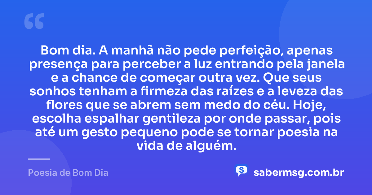 Bom dia. A manhã não pede perfeição, apenas presença para perceber a luz entrando pela janela e a chance de começar outra vez. Que seus sonhos tenham a firmeza das raízes e a leveza das flores que se abrem sem medo do céu. Hoje, escolha espalhar gentileza por onde passar, pois até um gesto pequeno pode se tornar poesia na vida de alguém. — Poesia de Bom Dia