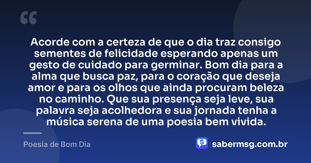Acorde com a certeza de que o dia traz consigo sementes de felicidade esperando apenas um gesto de cuidado para germinar. Bom dia para a alma que busca paz, para o coração que deseja amor e para os olhos que ainda procuram beleza no caminho. Que sua presença seja leve, sua palavra seja acolhedora e sua jornada tenha a música serena de uma poesia bem vivida. — Poesia de Bom Dia