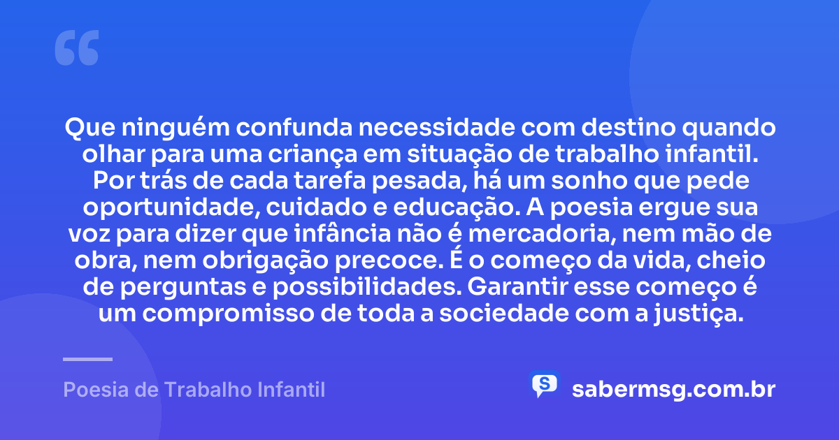 Que ninguém confunda necessidade com destino quando olhar para uma criança em situação de trabalho infantil. Por trás de cada tarefa pesada, há um sonho que pede oportunidade, cuidado e educação. A poesia ergue sua voz para dizer que infância não é mercadoria, nem mão de obra, nem obrigação precoce. É o começo da vida, cheio de perguntas e possibilidades. Garantir esse começo é um compromisso de toda a sociedade com a justiça. — Poesia de Trabalho Infantil