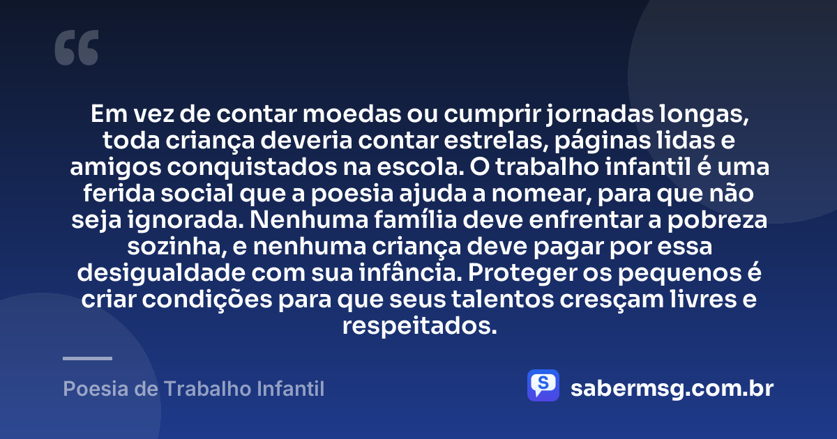 Em vez de contar moedas ou cumprir jornadas longas, toda criança deveria contar estrelas, páginas lidas e amigos conquistados na escola. O trabalho infantil é uma ferida social que a poesia ajuda a nomear, para que não seja ignorada. Nenhuma família deve enfrentar a pobreza sozinha, e nenhuma criança deve pagar por essa desigualdade com sua infância. Proteger os pequenos é criar condições para que seus talentos cresçam livres e respeitados. — Poesia de Trabalho Infantil