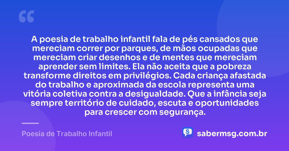 A poesia de trabalho infantil fala de pés cansados que mereciam correr por parques, de mãos ocupadas que mereciam criar desenhos e de mentes que mereciam aprender sem limites. Ela não aceita que a pobreza transforme direitos em privilégios. Cada criança afastada do trabalho e aproximada da escola representa uma vitória coletiva contra a desigualdade. Que a infância seja sempre território de cuidado, escuta e oportunidades para crescer com segurança. — Poesia de Trabalho Infantil