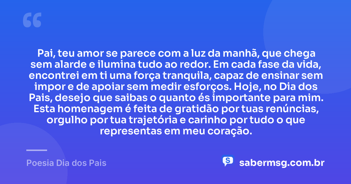 Pai, teu amor se parece com a luz da manhã, que chega sem alarde e ilumina tudo ao redor. Em cada fase da vida, encontrei em ti uma força tranquila, capaz de ensinar sem impor e de apoiar sem medir esforços. Hoje, no Dia dos Pais, desejo que saibas o quanto és importante para mim. Esta homenagem é feita de gratidão por tuas renúncias, orgulho por tua trajetória e carinho por tudo o que representas em meu coração. — Poesia Dia dos Pais