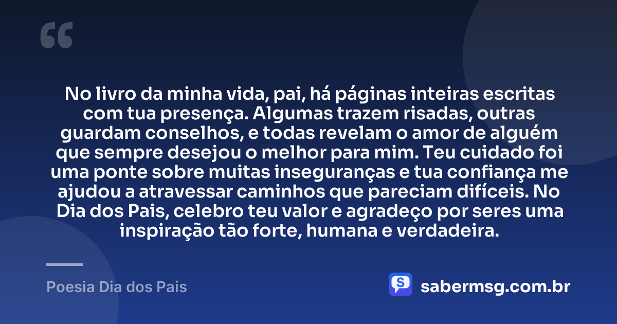 No livro da minha vida, pai, há páginas inteiras escritas com tua presença. Algumas trazem risadas, outras guardam conselhos, e todas revelam o amor de alguém que sempre desejou o melhor para mim. Teu cuidado foi uma ponte sobre muitas inseguranças e tua confiança me ajudou a atravessar caminhos que pareciam difíceis. No Dia dos Pais, celebro teu valor e agradeço por seres uma inspiração tão forte, humana e verdadeira. — Poesia Dia dos Pais