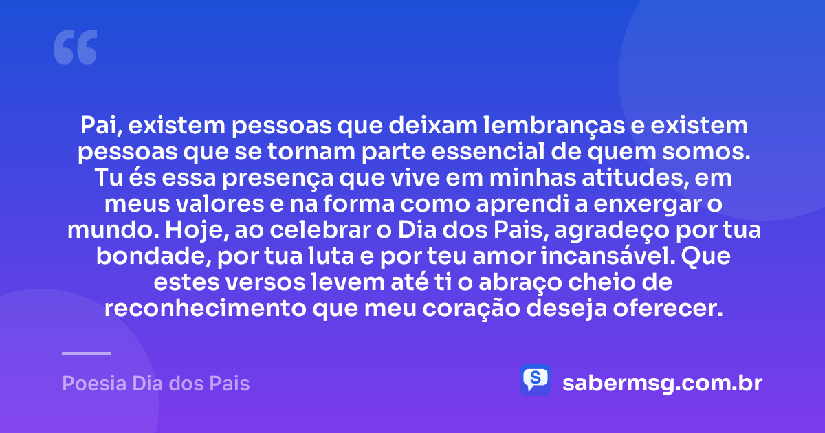 Pai, existem pessoas que deixam lembranças e existem pessoas que se tornam parte essencial de quem somos. Tu és essa presença que vive em minhas atitudes, em meus valores e na forma como aprendi a enxergar o mundo. Hoje, ao celebrar o Dia dos Pais, agradeço por tua bondade, por tua luta e por teu amor incansável. Que estes versos levem até ti o abraço cheio de reconhecimento que meu coração deseja oferecer. — Poesia Dia dos Pais