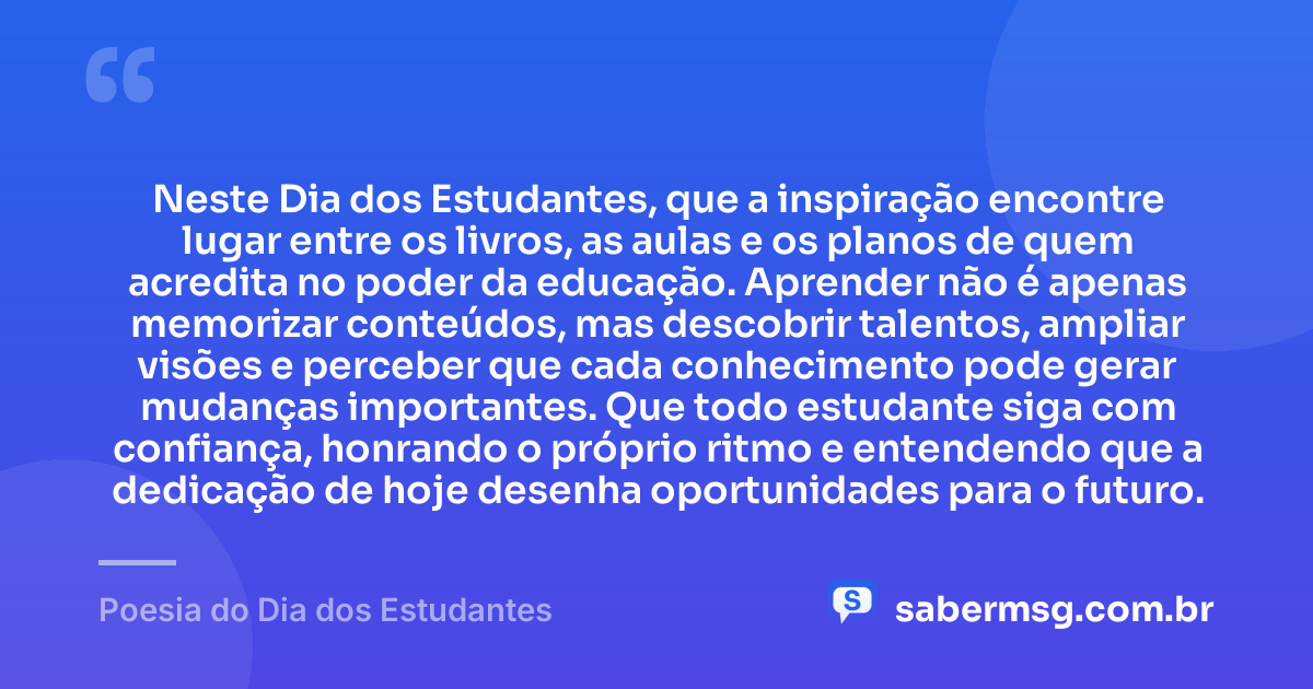 Neste Dia dos Estudantes, que a inspiração encontre lugar entre os livros, as aulas e os planos de quem acredita no poder da educação. Aprender não é apenas memorizar conteúdos, mas descobrir talentos, ampliar visões e perceber que cada conhecimento pode gerar mudanças importantes. Que todo estudante siga com confiança, honrando o próprio ritmo e entendendo que a dedicação de hoje desenha oportunidades para o futuro. — Poesia do Dia dos Estudantes