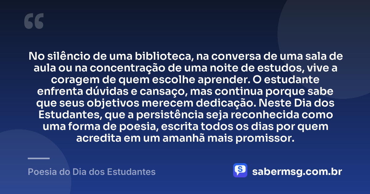 No silêncio de uma biblioteca, na conversa de uma sala de aula ou na concentração de uma noite de estudos, vive a coragem de quem escolhe aprender. O estudante enfrenta dúvidas e cansaço, mas continua porque sabe que seus objetivos merecem dedicação. Neste Dia dos Estudantes, que a persistência seja reconhecida como uma forma de poesia, escrita todos os dias por quem acredita em um amanhã mais promissor. — Poesia do Dia dos Estudantes