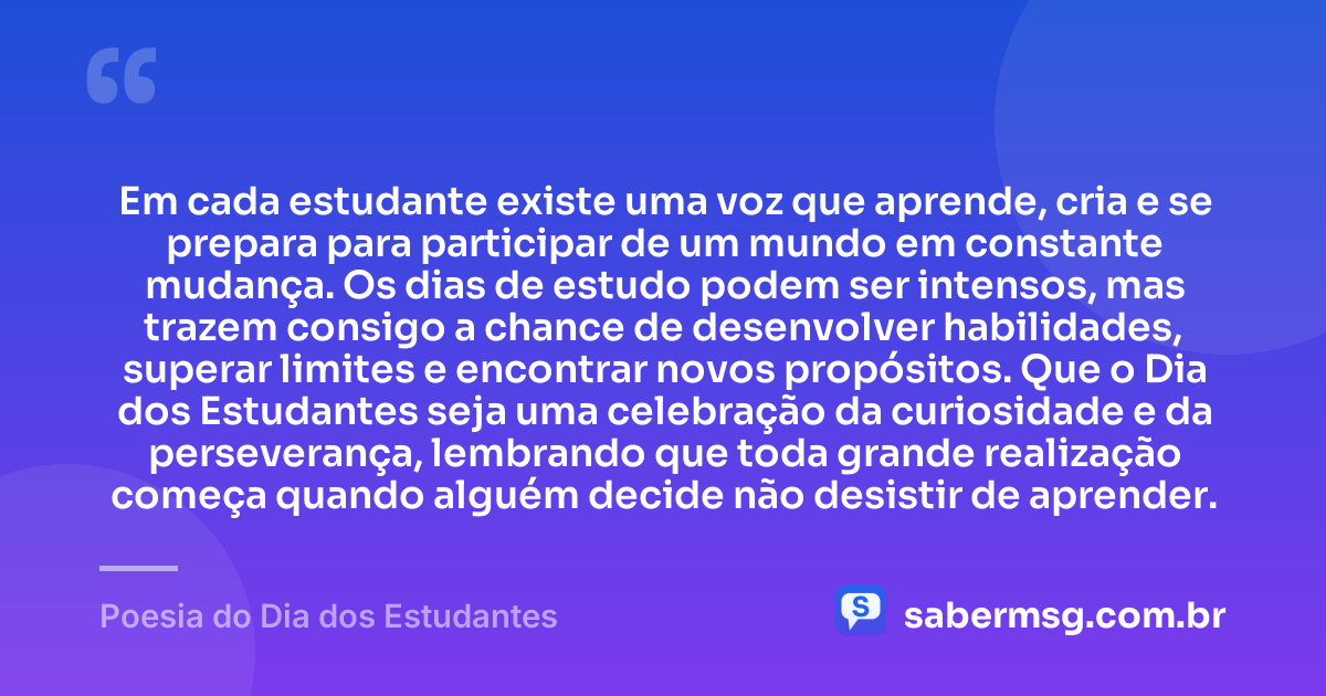 Em cada estudante existe uma voz que aprende, cria e se prepara para participar de um mundo em constante mudança. Os dias de estudo podem ser intensos, mas trazem consigo a chance de desenvolver habilidades, superar limites e encontrar novos propósitos. Que o Dia dos Estudantes seja uma celebração da curiosidade e da perseverança, lembrando que toda grande realização começa quando alguém decide não desistir de aprender. — Poesia do Dia dos Estudantes
