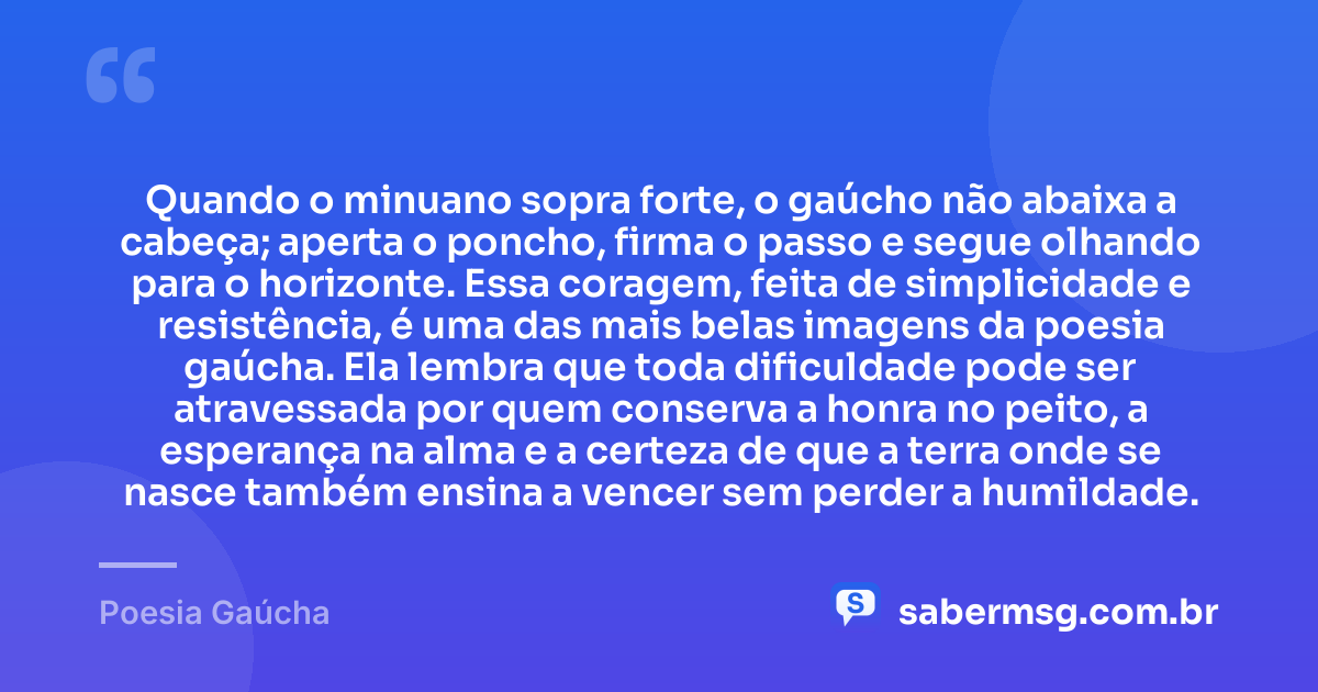 Quando o minuano sopra forte, o gaúcho não abaixa a cabeça; aperta o poncho, firma o passo e segue olhando para o horizonte. Essa coragem, feita de simplicidade e resistência, é uma das mais belas imagens da poesia gaúcha. Ela lembra que toda dificuldade pode ser atravessada por quem conserva a honra no peito, a esperança na alma e a certeza de que a terra onde se nasce também ensina a vencer sem perder a humildade. — Poesia Gaúcha