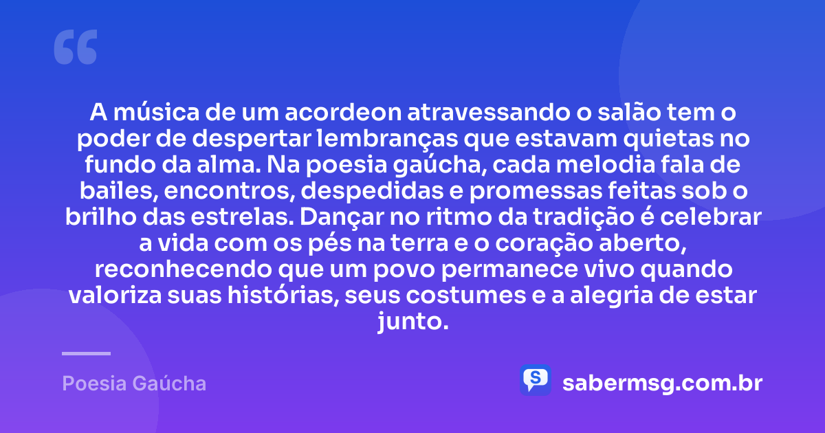 A música de um acordeon atravessando o salão tem o poder de despertar lembranças que estavam quietas no fundo da alma. Na poesia gaúcha, cada melodia fala de bailes, encontros, despedidas e promessas feitas sob o brilho das estrelas. Dançar no ritmo da tradição é celebrar a vida com os pés na terra e o coração aberto, reconhecendo que um povo permanece vivo quando valoriza suas histórias, seus costumes e a alegria de estar junto. — Poesia Gaúcha