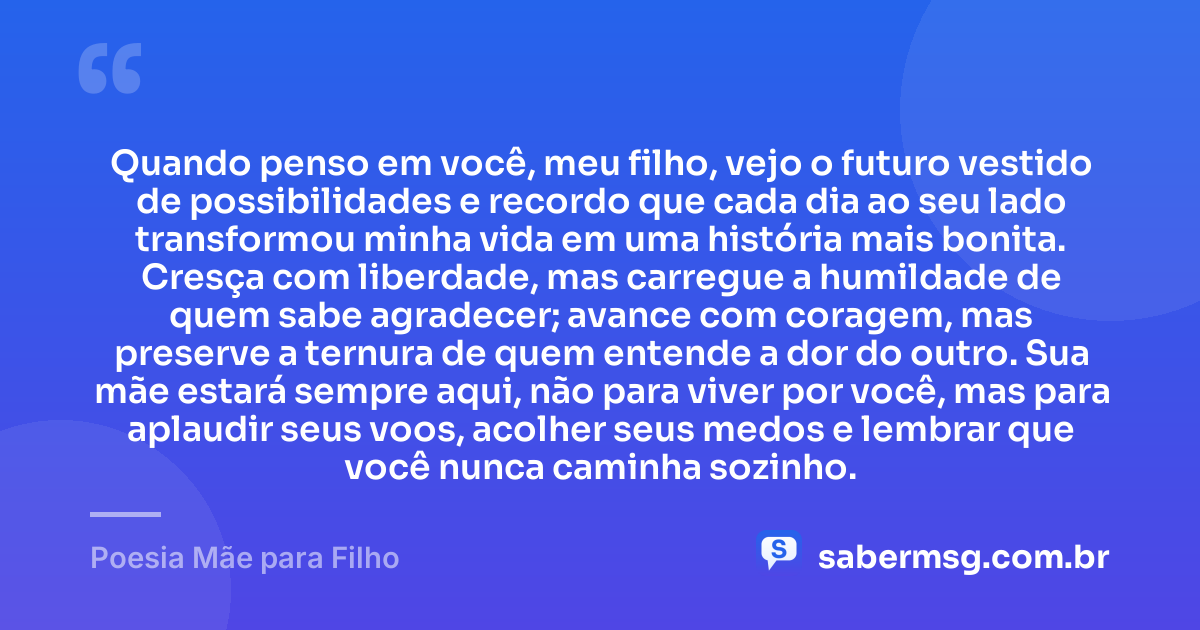 Quando penso em você, meu filho, vejo o futuro vestido de possibilidades e recordo que cada dia ao seu lado transformou minha vida em uma história mais bonita. Cresça com liberdade, mas carregue a humildade de quem sabe agradecer; avance com coragem, mas preserve a ternura de quem entende a dor do outro. Sua mãe estará sempre aqui, não para viver por você, mas para aplaudir seus voos, acolher seus medos e lembrar que você nunca caminha sozinho. — Poesia Mãe para Filho