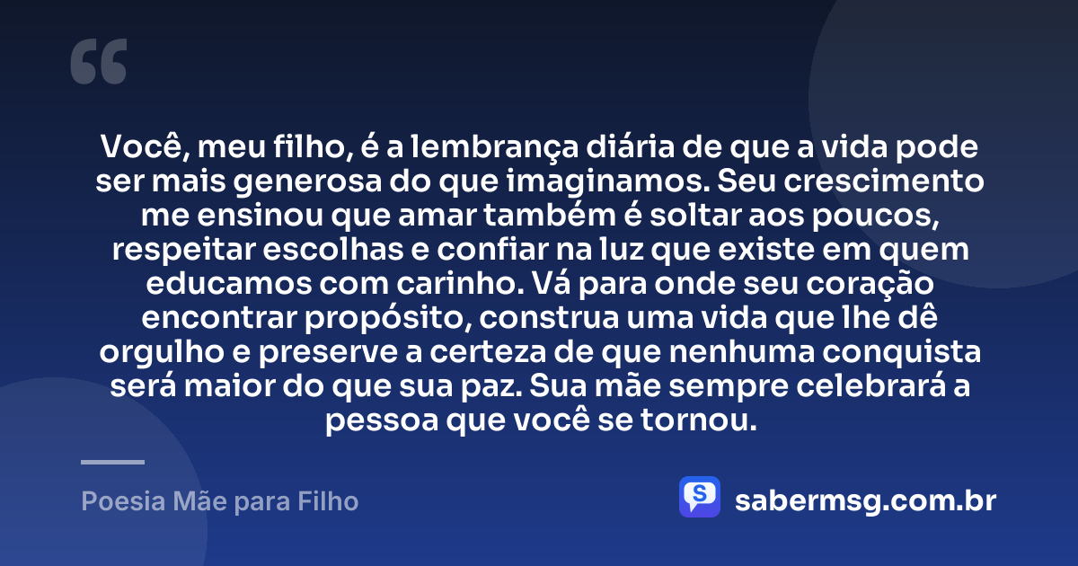 Você, meu filho, é a lembrança diária de que a vida pode ser mais generosa do que imaginamos. Seu crescimento me ensinou que amar também é soltar aos poucos, respeitar escolhas e confiar na luz que existe em quem educamos com carinho. Vá para onde seu coração encontrar propósito, construa uma vida que lhe dê orgulho e preserve a certeza de que nenhuma conquista será maior do que sua paz. Sua mãe sempre celebrará a pessoa que você se tornou. — Poesia Mãe para Filho