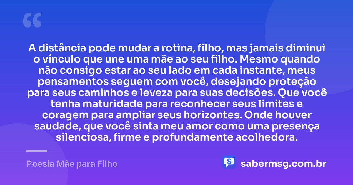 A distância pode mudar a rotina, filho, mas jamais diminui o vínculo que une uma mãe ao seu filho. Mesmo quando não consigo estar ao seu lado em cada instante, meus pensamentos seguem com você, desejando proteção para seus caminhos e leveza para suas decisões. Que você tenha maturidade para reconhecer seus limites e coragem para ampliar seus horizontes. Onde houver saudade, que você sinta meu amor como uma presença silenciosa, firme e profundamente acolhedora. — Poesia Mãe para Filho