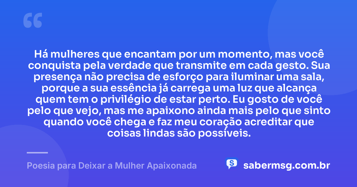 Há mulheres que encantam por um momento, mas você conquista pela verdade que transmite em cada gesto. Sua presença não precisa de esforço para iluminar uma sala, porque a sua essência já carrega uma luz que alcança quem tem o privilégio de estar perto. Eu gosto de você pelo que vejo, mas me apaixono ainda mais pelo que sinto quando você chega e faz meu coração acreditar que coisas lindas são possíveis. — Poesia para Deixar a Mulher Apaixonada