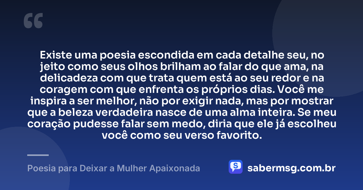 Existe uma poesia escondida em cada detalhe seu, no jeito como seus olhos brilham ao falar do que ama, na delicadeza com que trata quem está ao seu redor e na coragem com que enfrenta os próprios dias. Você me inspira a ser melhor, não por exigir nada, mas por mostrar que a beleza verdadeira nasce de uma alma inteira. Se meu coração pudesse falar sem medo, diria que ele já escolheu você como seu verso favorito. — Poesia para Deixar a Mulher Apaixonada