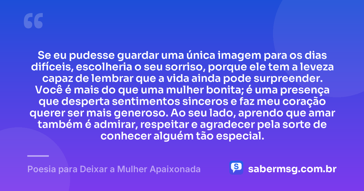 Se eu pudesse guardar uma única imagem para os dias difíceis, escolheria o seu sorriso, porque ele tem a leveza capaz de lembrar que a vida ainda pode surpreender. Você é mais do que uma mulher bonita; é uma presença que desperta sentimentos sinceros e faz meu coração querer ser mais generoso. Ao seu lado, aprendo que amar também é admirar, respeitar e agradecer pela sorte de conhecer alguém tão especial. — Poesia para Deixar a Mulher Apaixonada