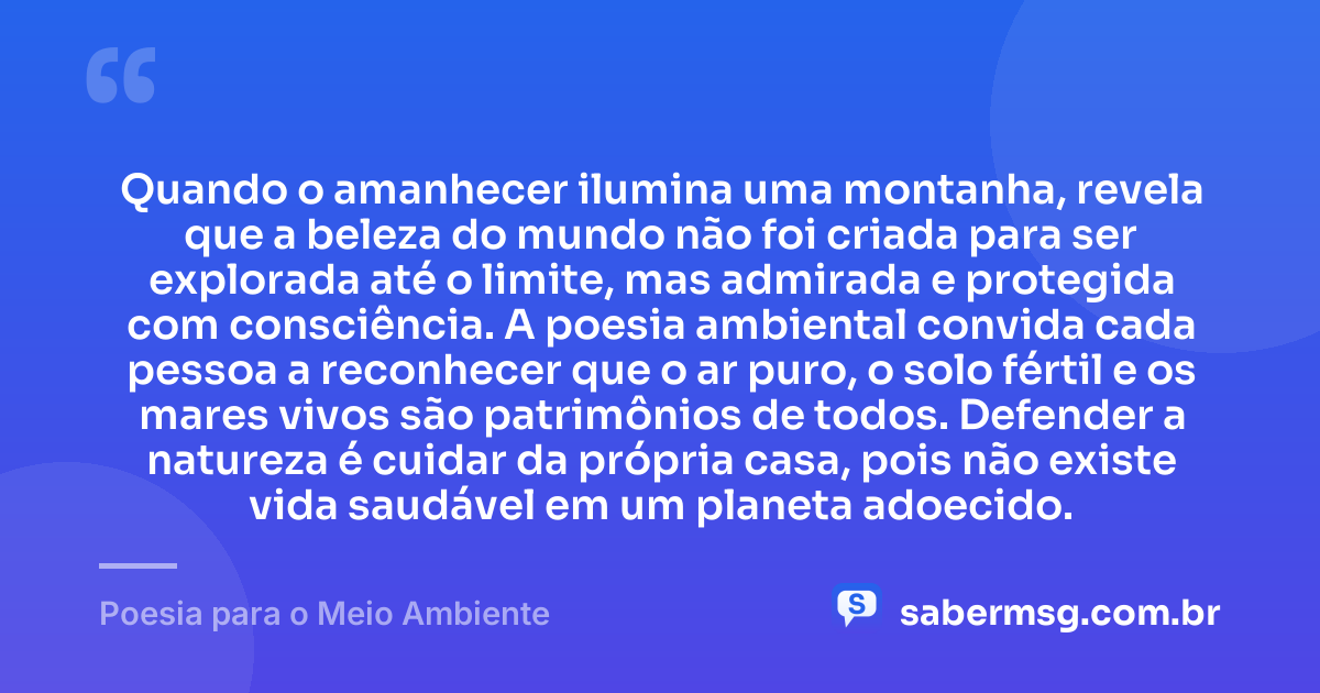 Quando o amanhecer ilumina uma montanha, revela que a beleza do mundo não foi criada para ser explorada até o limite, mas admirada e protegida com consciência. A poesia ambiental convida cada pessoa a reconhecer que o ar puro, o solo fértil e os mares vivos são patrimônios de todos. Defender a natureza é cuidar da própria casa, pois não existe vida saudável em um planeta adoecido. — Poesia para o Meio Ambiente