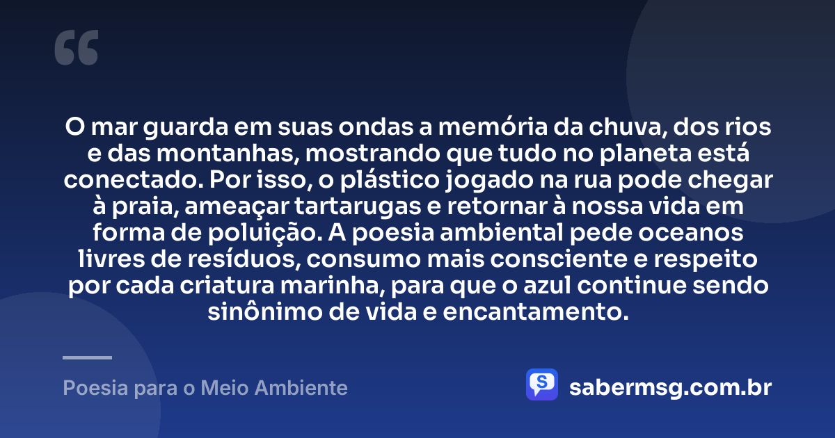 O mar guarda em suas ondas a memória da chuva, dos rios e das montanhas, mostrando que tudo no planeta está conectado. Por isso, o plástico jogado na rua pode chegar à praia, ameaçar tartarugas e retornar à nossa vida em forma de poluição. A poesia ambiental pede oceanos livres de resíduos, consumo mais consciente e respeito por cada criatura marinha, para que o azul continue sendo sinônimo de vida e encantamento. — Poesia para o Meio Ambiente