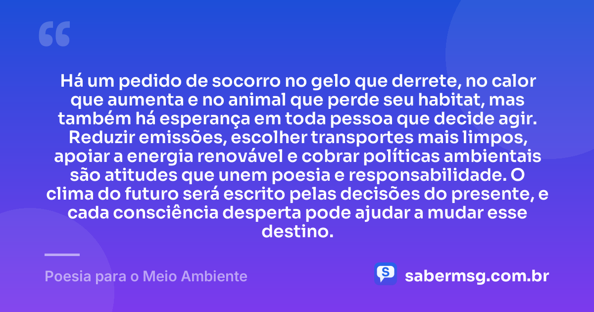 Há um pedido de socorro no gelo que derrete, no calor que aumenta e no animal que perde seu habitat, mas também há esperança em toda pessoa que decide agir. Reduzir emissões, escolher transportes mais limpos, apoiar a energia renovável e cobrar políticas ambientais são atitudes que unem poesia e responsabilidade. O clima do futuro será escrito pelas decisões do presente, e cada consciência desperta pode ajudar a mudar esse destino. — Poesia para o Meio Ambiente