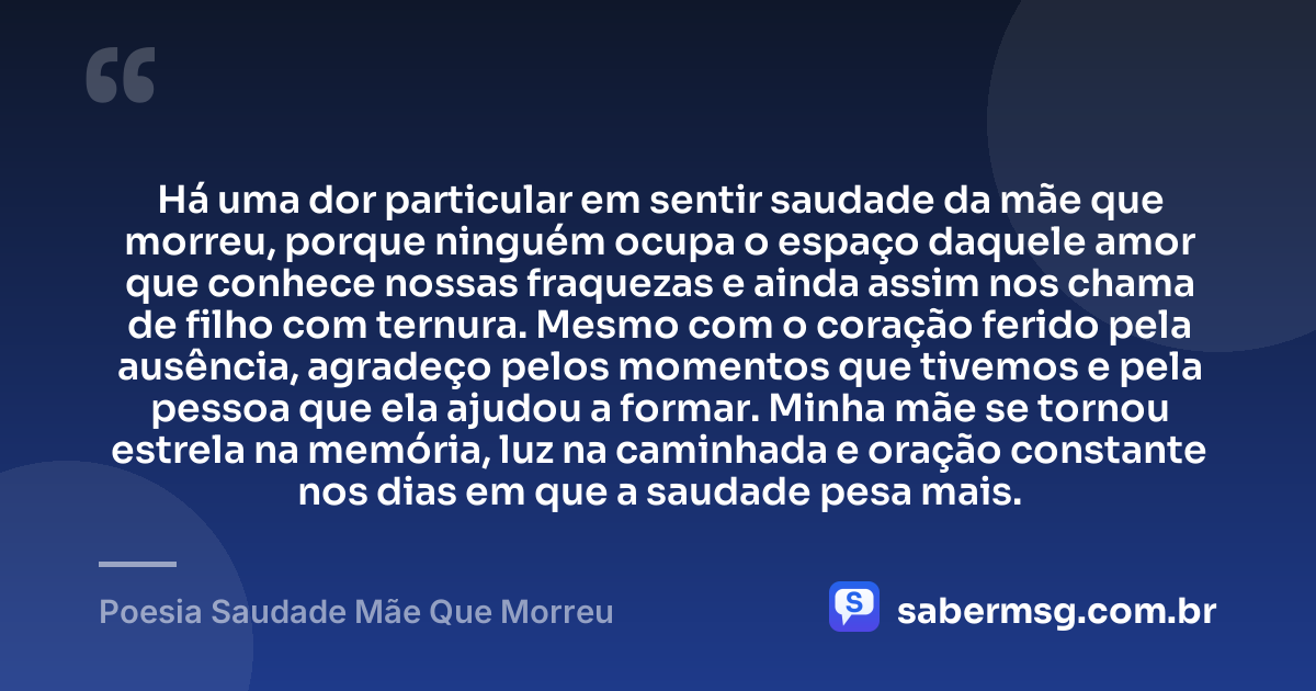 Há uma dor particular em sentir saudade da mãe que morreu, porque ninguém ocupa o espaço daquele amor que conhece nossas fraquezas e ainda assim nos chama de filho com ternura. Mesmo com o coração ferido pela ausência, agradeço pelos momentos que tivemos e pela pessoa que ela ajudou a formar. Minha mãe se tornou estrela na memória, luz na caminhada e oração constante nos dias em que a saudade pesa mais. — Poesia Saudade Mãe Que Morreu