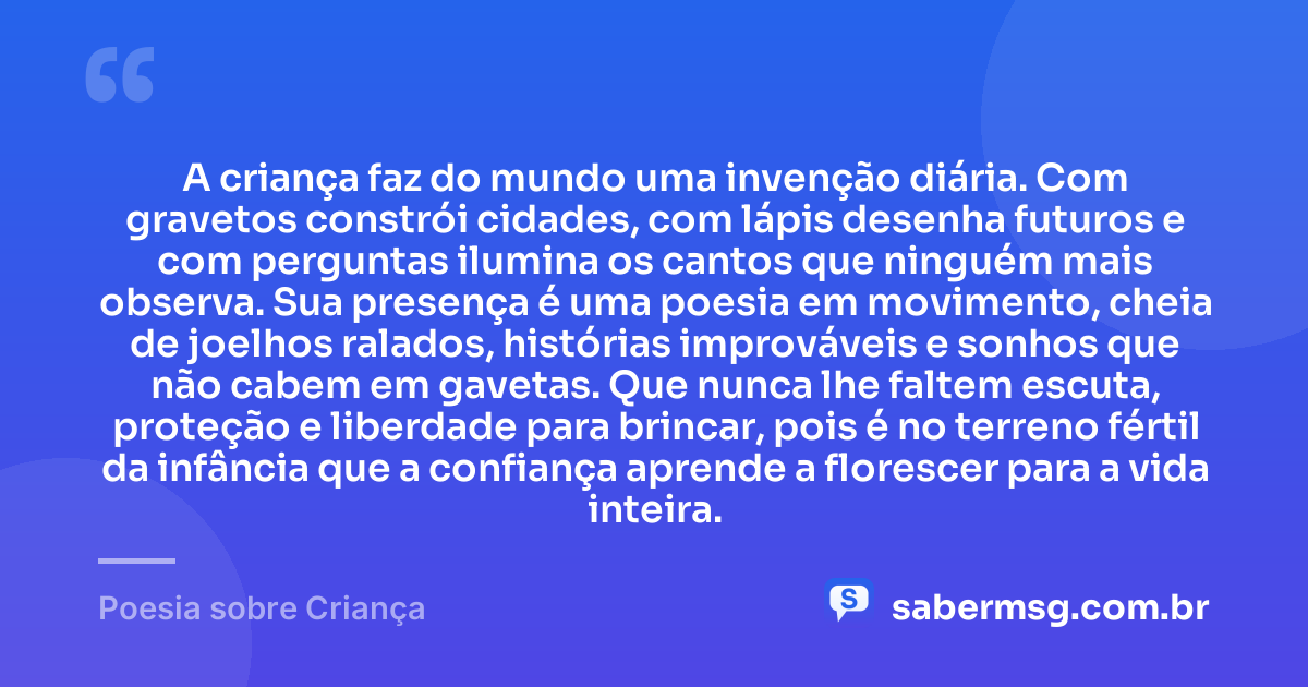 A criança faz do mundo uma invenção diária. Com gravetos constrói cidades, com lápis desenha futuros e com perguntas ilumina os cantos que ninguém mais observa. Sua presença é uma poesia em movimento, cheia de joelhos ralados, histórias improváveis e sonhos que não cabem em gavetas. Que nunca lhe faltem escuta, proteção e liberdade para brincar, pois é no terreno fértil da infância que a confiança aprende a florescer para a vida inteira. — Poesia sobre Criança