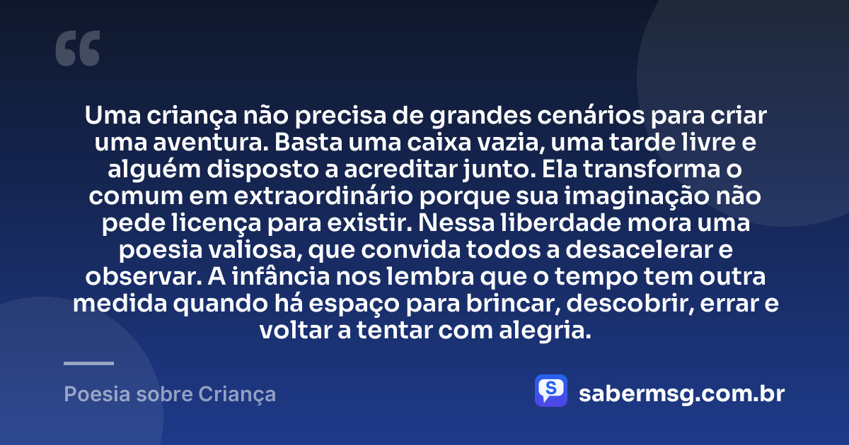 Uma criança não precisa de grandes cenários para criar uma aventura. Basta uma caixa vazia, uma tarde livre e alguém disposto a acreditar junto. Ela transforma o comum em extraordinário porque sua imaginação não pede licença para existir. Nessa liberdade mora uma poesia valiosa, que convida todos a desacelerar e observar. A infância nos lembra que o tempo tem outra medida quando há espaço para brincar, descobrir, errar e voltar a tentar com alegria. — Poesia sobre Criança