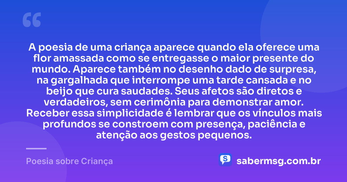 A poesia de uma criança aparece quando ela oferece uma flor amassada como se entregasse o maior presente do mundo. Aparece também no desenho dado de surpresa, na gargalhada que interrompe uma tarde cansada e no beijo que cura saudades. Seus afetos são diretos e verdadeiros, sem cerimônia para demonstrar amor. Receber essa simplicidade é lembrar que os vínculos mais profundos se constroem com presença, paciência e atenção aos gestos pequenos. — Poesia sobre Criança