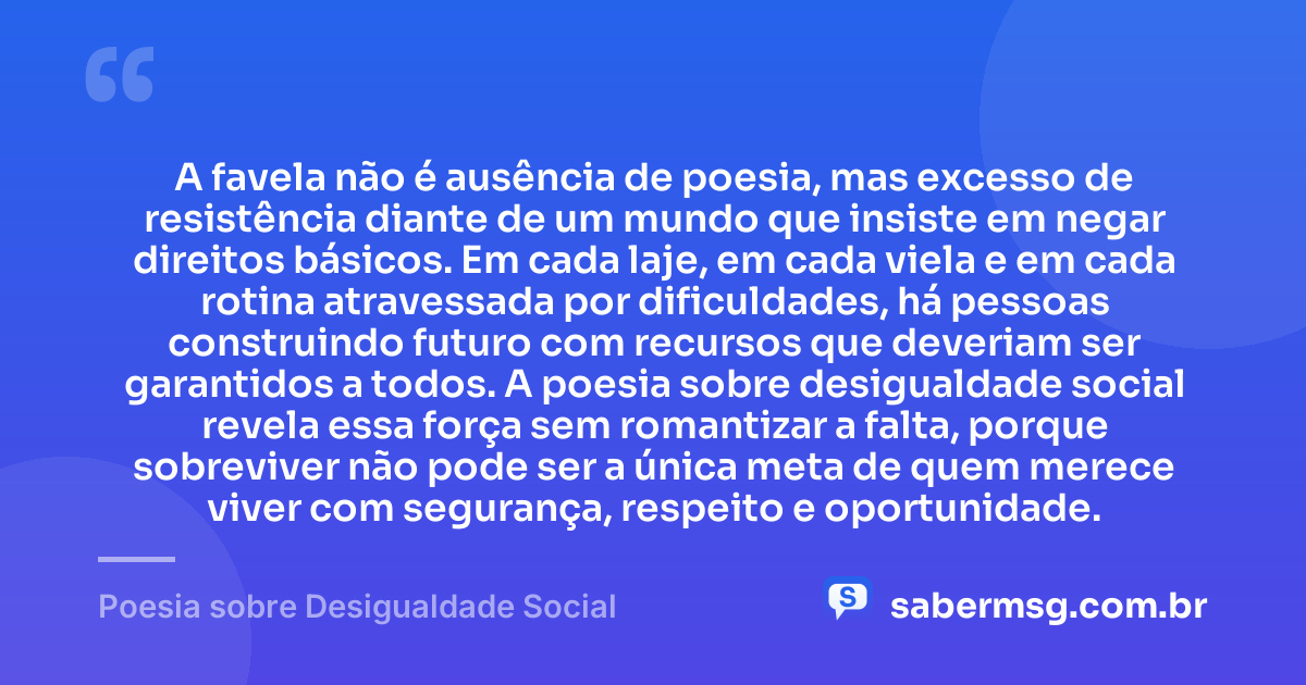 A favela não é ausência de poesia, mas excesso de resistência diante de um mundo que insiste em negar direitos básicos. Em cada laje, em cada viela e em cada rotina atravessada por dificuldades, há pessoas construindo futuro com recursos que deveriam ser garantidos a todos. A poesia sobre desigualdade social revela essa força sem romantizar a falta, porque sobreviver não pode ser a única meta de quem merece viver com segurança, respeito e oportunidade. — Poesia sobre Desigualdade Social