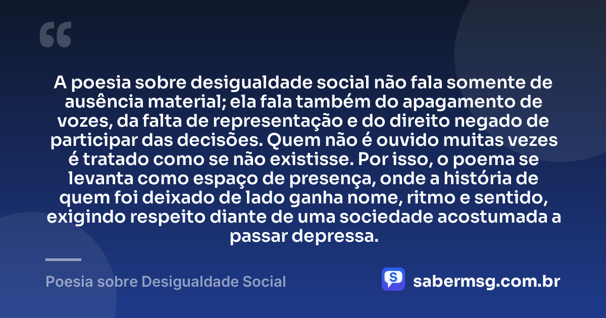 A poesia sobre desigualdade social não fala somente de ausência material; ela fala também do apagamento de vozes, da falta de representação e do direito negado de participar das decisões. Quem não é ouvido muitas vezes é tratado como se não existisse. Por isso, o poema se levanta como espaço de presença, onde a história de quem foi deixado de lado ganha nome, ritmo e sentido, exigindo respeito diante de uma sociedade acostumada a passar depressa. — Poesia sobre Desigualdade Social