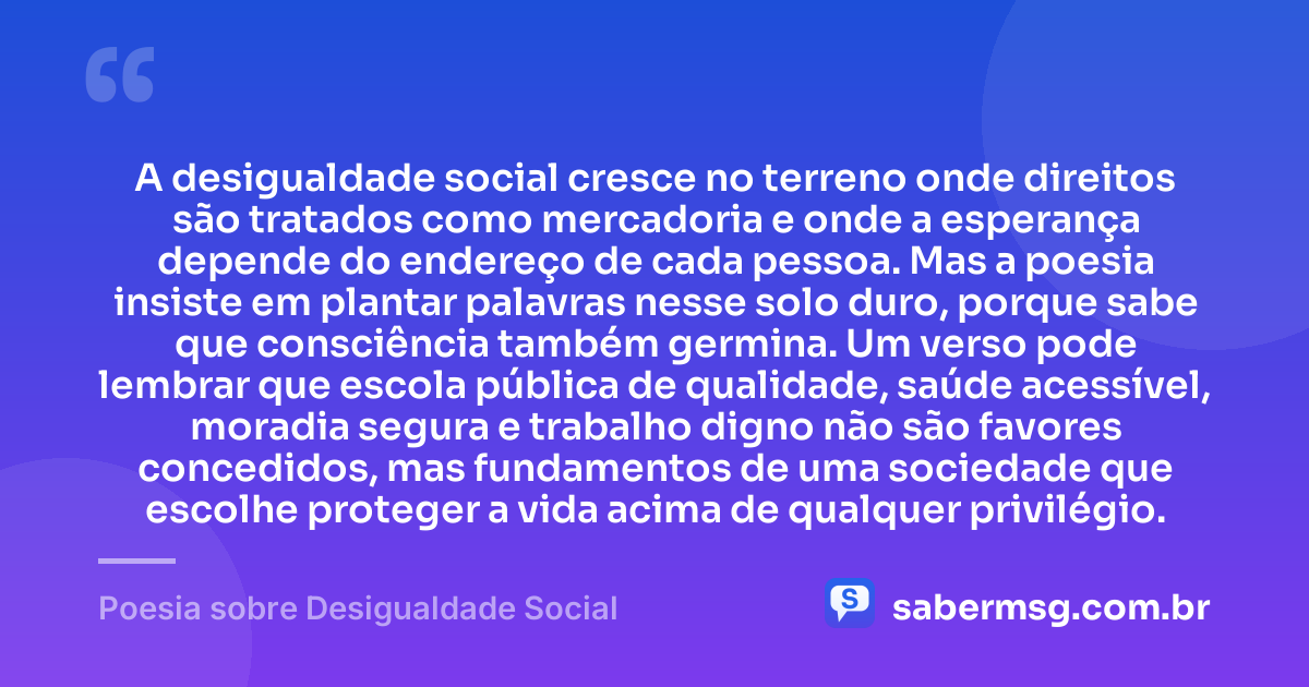 A desigualdade social cresce no terreno onde direitos são tratados como mercadoria e onde a esperança depende do endereço de cada pessoa. Mas a poesia insiste em plantar palavras nesse solo duro, porque sabe que consciência também germina. Um verso pode lembrar que escola pública de qualidade, saúde acessível, moradia segura e trabalho digno não são favores concedidos, mas fundamentos de uma sociedade que escolhe proteger a vida acima de qualquer privilégio. — Poesia sobre Desigualdade Social