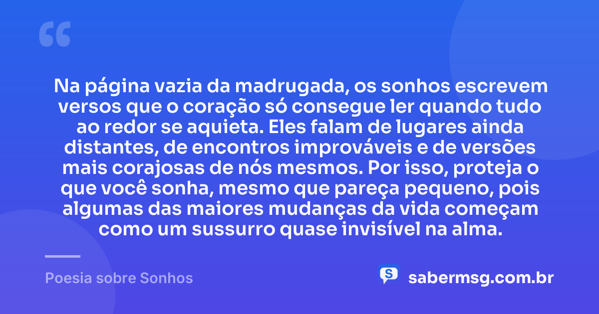Na página vazia da madrugada, os sonhos escrevem versos que o coração só consegue ler quando tudo ao redor se aquieta. Eles falam de lugares ainda distantes, de encontros improváveis e de versões mais corajosas de nós mesmos. Por isso, proteja o que você sonha, mesmo que pareça pequeno, pois algumas das maiores mudanças da vida começam como um sussurro quase invisível na alma. — Poesia sobre Sonhos