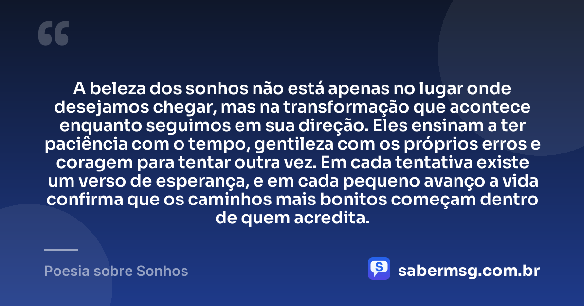 A beleza dos sonhos não está apenas no lugar onde desejamos chegar, mas na transformação que acontece enquanto seguimos em sua direção. Eles ensinam a ter paciência com o tempo, gentileza com os próprios erros e coragem para tentar outra vez. Em cada tentativa existe um verso de esperança, e em cada pequeno avanço a vida confirma que os caminhos mais bonitos começam dentro de quem acredita. — Poesia sobre Sonhos