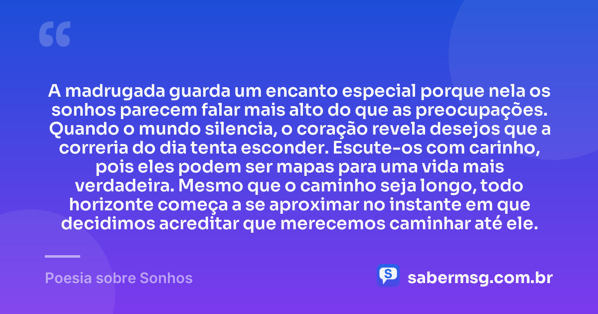 A madrugada guarda um encanto especial porque nela os sonhos parecem falar mais alto do que as preocupações. Quando o mundo silencia, o coração revela desejos que a correria do dia tenta esconder. Escute-os com carinho, pois eles podem ser mapas para uma vida mais verdadeira. Mesmo que o caminho seja longo, todo horizonte começa a se aproximar no instante em que decidimos acreditar que merecemos caminhar até ele. — Poesia sobre Sonhos