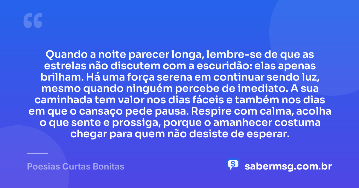 Quando a noite parecer longa, lembre-se de que as estrelas não discutem com a escuridão: elas apenas brilham. Há uma força serena em continuar sendo luz, mesmo quando ninguém percebe de imediato. A sua caminhada tem valor nos dias fáceis e também nos dias em que o cansaço pede pausa. Respire com calma, acolha o que sente e prossiga, porque o amanhecer costuma chegar para quem não desiste de esperar. — Poesias Curtas Bonitas