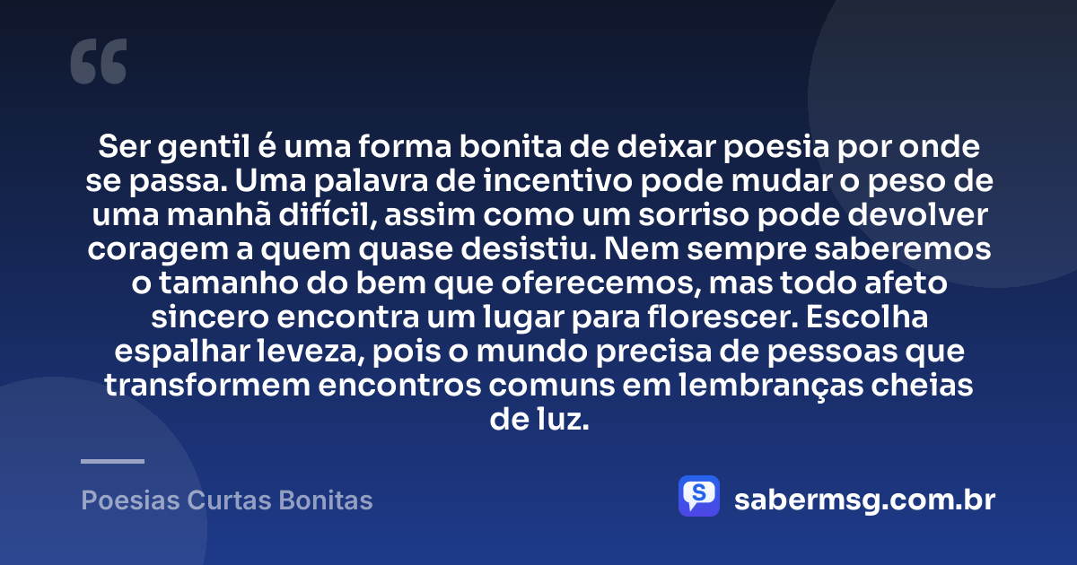 Ser gentil é uma forma bonita de deixar poesia por onde se passa. Uma palavra de incentivo pode mudar o peso de uma manhã difícil, assim como um sorriso pode devolver coragem a quem quase desistiu. Nem sempre saberemos o tamanho do bem que oferecemos, mas todo afeto sincero encontra um lugar para florescer. Escolha espalhar leveza, pois o mundo precisa de pessoas que transformem encontros comuns em lembranças cheias de luz. — Poesias Curtas Bonitas