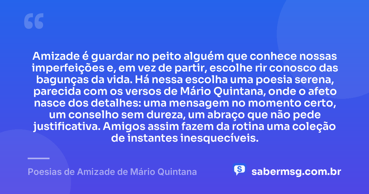 Amizade é guardar no peito alguém que conhece nossas imperfeições e, em vez de partir, escolhe rir conosco das bagunças da vida. Há nessa escolha uma poesia serena, parecida com os versos de Mário Quintana, onde o afeto nasce dos detalhes: uma mensagem no momento certo, um conselho sem dureza, um abraço que não pede justificativa. Amigos assim fazem da rotina uma coleção de instantes inesquecíveis. — Poesias de Amizade de Mário Quintana