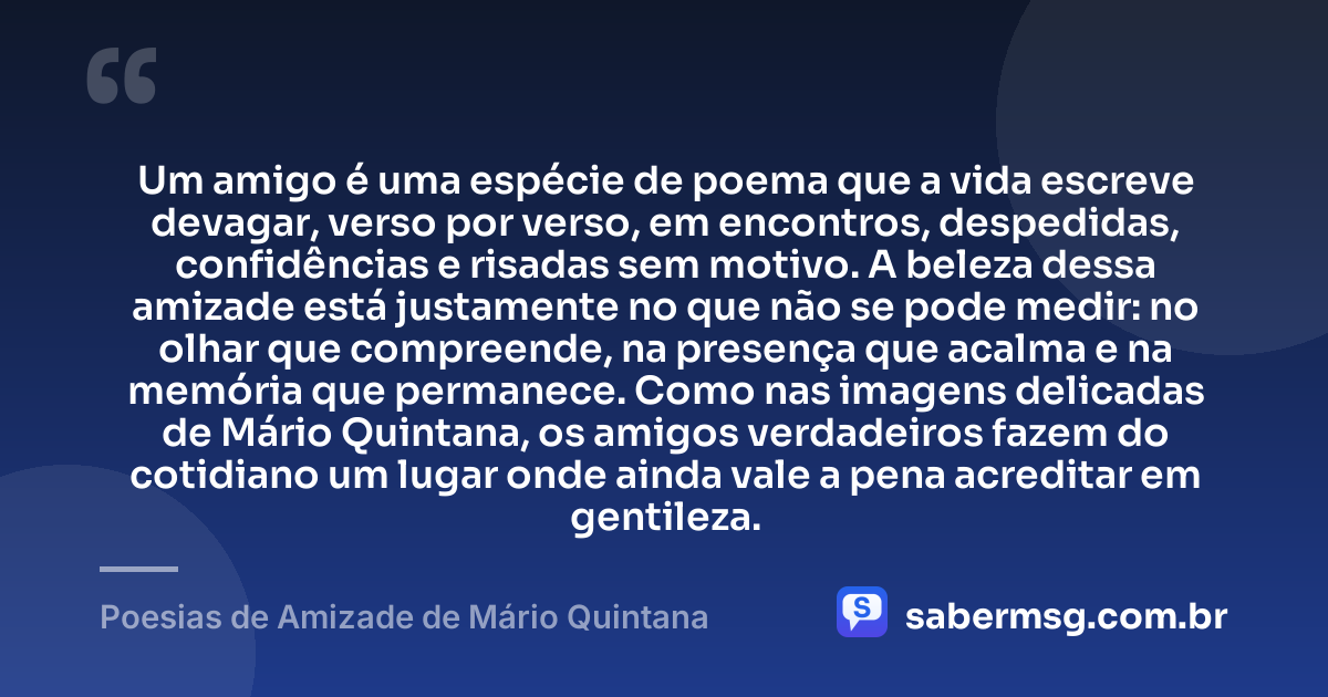 Um amigo é uma espécie de poema que a vida escreve devagar, verso por verso, em encontros, despedidas, confidências e risadas sem motivo. A beleza dessa amizade está justamente no que não se pode medir: no olhar que compreende, na presença que acalma e na memória que permanece. Como nas imagens delicadas de Mário Quintana, os amigos verdadeiros fazem do cotidiano um lugar onde ainda vale a pena acreditar em gentileza. — Poesias de Amizade de Mário Quintana